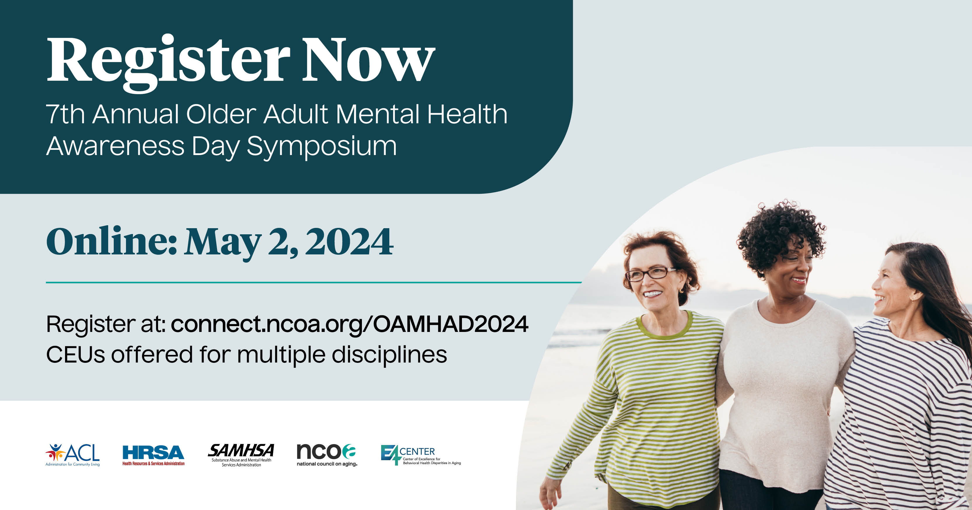 Register now. 7th Annual Older Adult Mental Health Awareness Day Symposium. Online: May 2, 2024. Register at connect.ncoa.org/OAMHAD2024. CEUs offered for multiple disciplines. Logos: Administration for Community Living, Health Resources and Services Administration, Substance Abuse and Mental Health Services Administration, National Council on Aging, E4 Center of Excellence for Behavioral Health Disparities in Aging